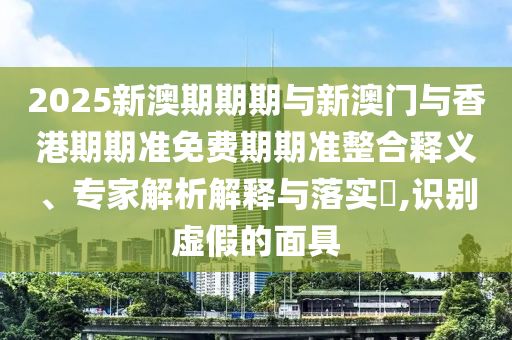 2025新澳期期期与新澳门与香港期期准免费期期准整合释义、专家解析解释与落实​,识别虚假的面具