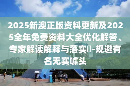 2025新澳正版资料更新及2025全年免费资料大全优化解答、专家解读解释与落实​-规避有名无实噱头